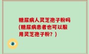 糖尿病人灵芝孢子粉吗(糖尿病患者也可以服用灵芝孢子粉？)