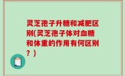 灵芝孢子升糖和减肥区别(灵芝孢子体对血糖和体重的作用有何区别？)
