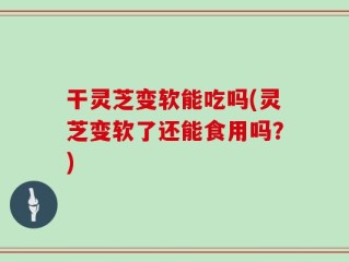 干灵芝变软能吃吗(灵芝变软了还能食用吗？)