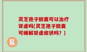 灵芝孢子胶囊可以治疗肾虚吗(灵芝孢子胶囊可缓解肾虚症状吗？)