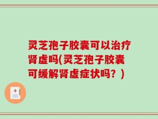 灵芝孢子胶囊可以治疗肾虚吗(灵芝孢子胶囊可缓解肾虚症状吗？)