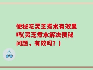 便秘吃灵芝煮水有效果吗(灵芝煮水解决便秘问题，有效吗？)