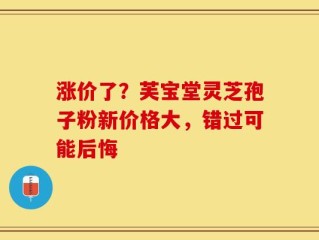 涨价了？芙宝堂灵芝孢子粉新价格大，错过可能后悔
