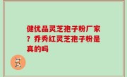 健优品灵芝孢子粉厂家？乔秀红灵芝孢子粉是真的吗