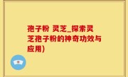 孢子粉 灵芝_探索灵芝孢子粉的神奇功效与应用)
