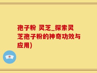 孢子粉 灵芝_探索灵芝孢子粉的神奇功效与应用)
