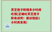 灵芝孢子粉隔多少时间吃饭(正确吃灵芝孢子粉有讲究！建议饭后1小时再食用)