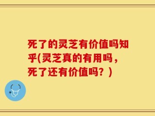 死了的灵芝有价值吗知乎(灵芝真的有用吗，死了还有价值吗？)