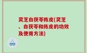 灵芝白茯苓陈皮(灵芝、白茯苓和陈皮的功效及使用方法)