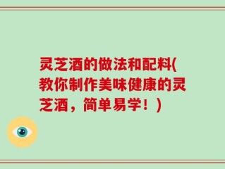 灵芝酒的做法和配料(教你制作美味健康的灵芝酒，简单易学！)