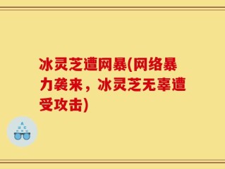 冰灵芝遭网暴(网络暴力袭来，冰灵芝无辜遭受攻击)