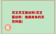 灵芝灵芝菌丝粉(灵芝菌丝粉：强健身体的天然利器)