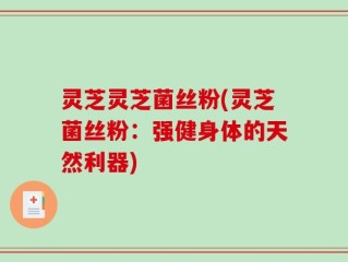 灵芝灵芝菌丝粉(灵芝菌丝粉：强健身体的天然利器)