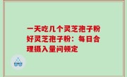 一天吃几个灵芝孢子粉好灵芝孢子粉：每日合理摄入量问顿定