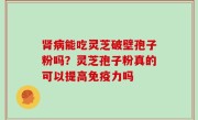 肾病能吃灵芝破壁孢子粉吗？灵芝孢子粉真的可以提高免疫力吗