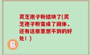 灵芝孢子粉结块了(灵芝孢子粉变成了固体，还有这些意想不到的好处！)