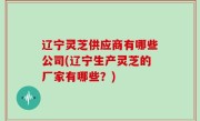 辽宁灵芝供应商有哪些公司(辽宁生产灵芝的厂家有哪些？)