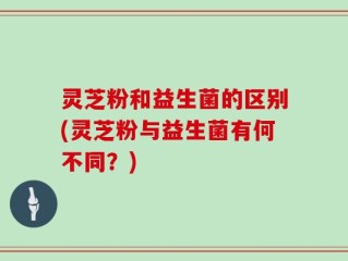 灵芝粉和益生菌的区别(灵芝粉与益生菌有何不同？)