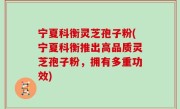 宁夏科衡灵芝孢子粉(宁夏科衡推出高品质灵芝孢子粉，拥有多重功效)