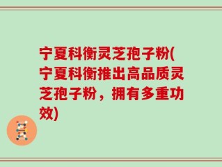 宁夏科衡灵芝孢子粉(宁夏科衡推出高品质灵芝孢子粉，拥有多重功效)
