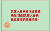灵芝人参枸杞泡红枣酒功效(泡制灵芝人参枸杞红枣酒的健康功效)