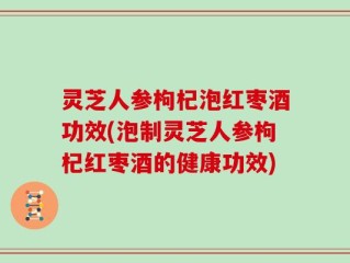 灵芝人参枸杞泡红枣酒功效(泡制灵芝人参枸杞红枣酒的健康功效)