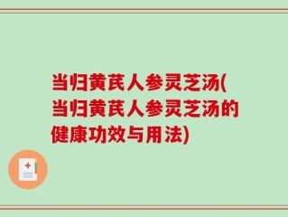 当归黄芪人参灵芝汤(当归黄芪人参灵芝汤的健康功效与用法)