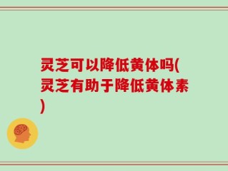 灵芝可以降低黄体吗(灵芝有助于降低黄体素)