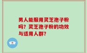 男人能服用灵芝孢子粉吗？灵芝孢子粉的功效与适用人群？