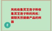 风机收集灵芝孢子粉收集灵芝孢子粉的风机：提取天然健康产品的利器
