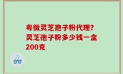 粤微灵芝孢子粉代理？灵芝孢子粉多少钱一盒200克