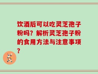 饮酒后可以吃灵芝孢子粉吗？解析灵芝孢子粉的食用方法与注意事项？