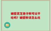 破壁灵芝孢子粉可以干吃吗？破壁粉该怎么吃