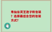 寿仙谷灵芝孢子粉包装？选择最适合您的包装方式？