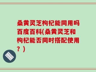 桑黄灵芝枸杞能同用吗百度百科(桑黄灵芝和枸杞能否同时搭配使用？)