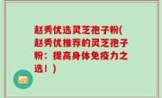 赵秀优选灵芝孢子粉(赵秀优推荐的灵芝孢子粉：提高身体免疫力之选！)