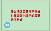 什么地区灵芝孢子粉好？我国哪个牌子的灵芝孢子粉好
