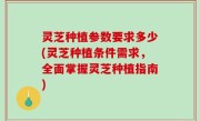 灵芝种植参数要求多少(灵芝种植条件需求，全面掌握灵芝种植指南)