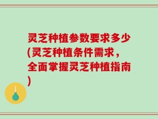 灵芝种植参数要求多少(灵芝种植条件需求，全面掌握灵芝种植指南)