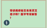 带状疱疹能否食用灵芝孢子粉？医学专家解答？