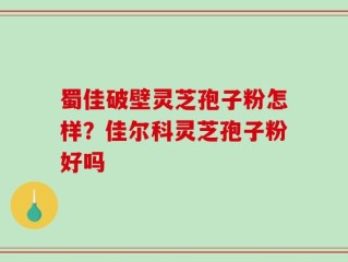 蜀佳破壁灵芝孢子粉怎样？佳尔科灵芝孢子粉好吗