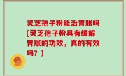 灵芝孢子粉能治胃胀吗(灵芝孢子粉具有缓解胃胀的功效，真的有效吗？)