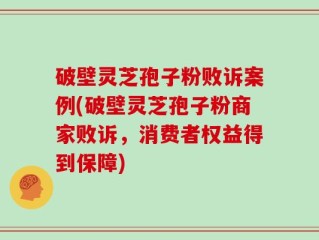 破壁灵芝孢子粉败诉案例(破壁灵芝孢子粉商家败诉，消费者权益得到保障)