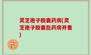 灵芝孢子胶囊药房(灵芝孢子胶囊在药房开售)