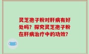 灵芝孢子粉对肝病有好处吗？探究灵芝孢子粉在肝病治疗中的功效？