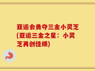 亚运会勇夺三金小灵芝(亚运三金之星：小灵芝再创佳绩)