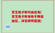 灵芝孢子粉对血压有(灵芝孢子粉有助于降低血压，详见研究报道)