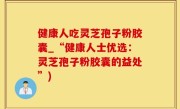 健康人吃灵芝孢子粉胶囊_“健康人士优选：灵芝孢子粉胶囊的益处”)