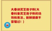 大春讲灵芝孢子粉(大春科普灵芝孢子粉的功效和用法，新鲜健康不容错过！)