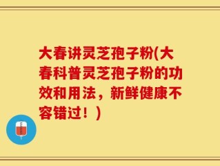 大春讲灵芝孢子粉(大春科普灵芝孢子粉的功效和用法，新鲜健康不容错过！)